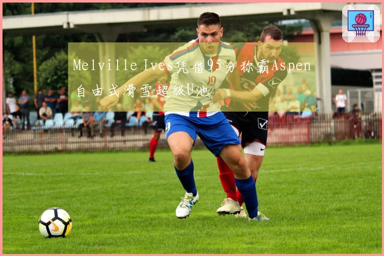 Melville Ives凭借95分称霸Aspen自由式滑雪超级U池