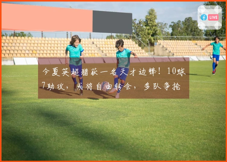 今夏英超猎获一名天才边锋！10球7助攻，或将自由转会，多队争抢