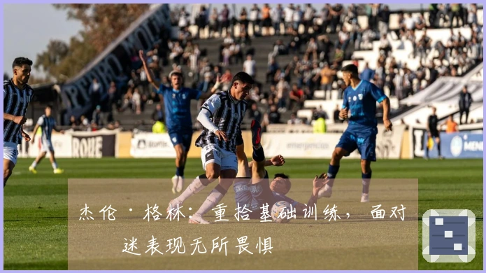 杰伦·格林：重拾基础训练，面对低迷表现无所畏惧