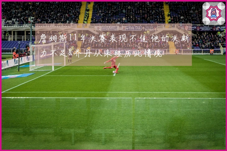 詹姆斯11年决赛表现不佳 他的决断力不足&乔丹从未经历此情境