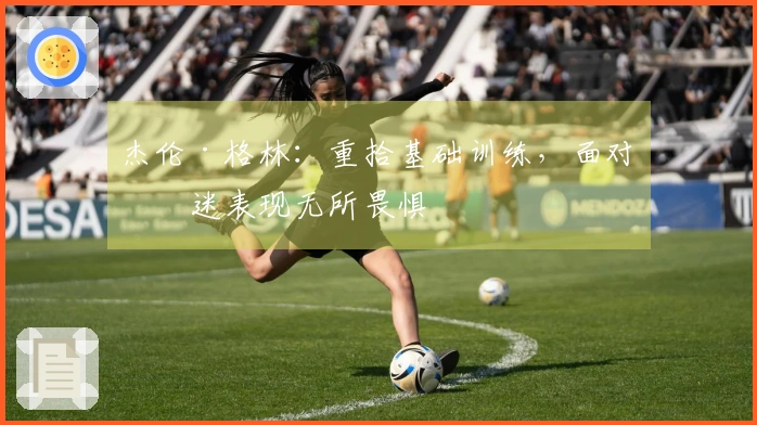 杰伦·格林：重拾基础训练，面对低迷表现无所畏惧