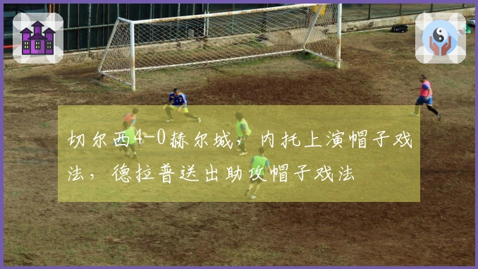切尔西4-0赫尔城，内托上演帽子戏法，德拉普送出助攻帽子戏法