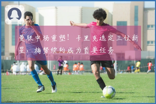 曼联中场重塑！卡里克选定三位新星，梅努续约成为首要任务