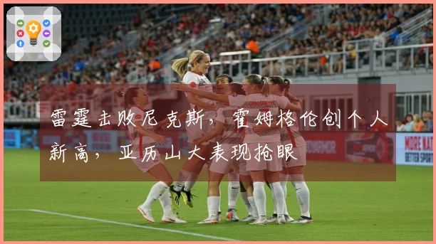 雷霆击败尼克斯，霍姆格伦创个人新高，亚历山大表现抢眼