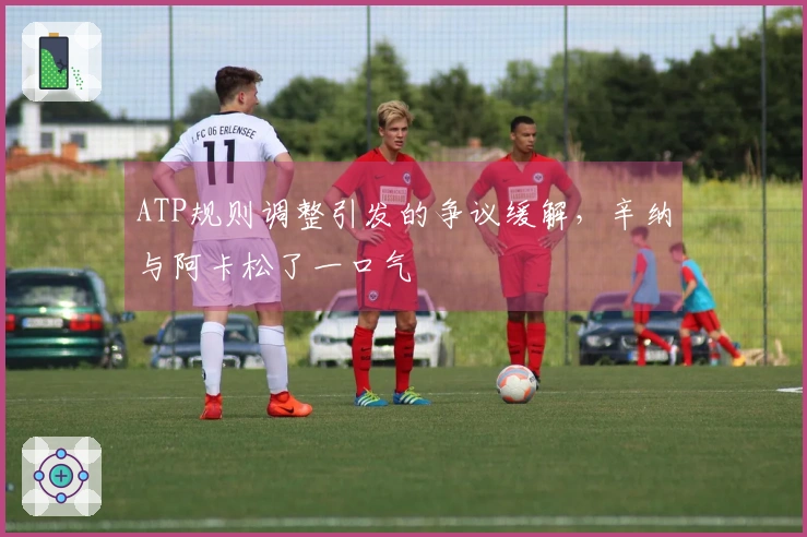 ATP规则调整引发的争议缓解，辛纳与阿卡松了一口气