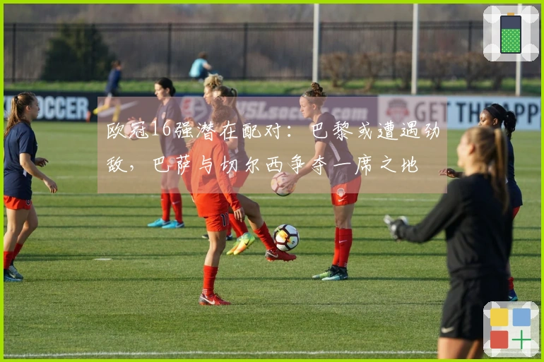 欧冠16强潜在配对：巴黎或遭遇劲敌，巴萨与切尔西争夺一席之地