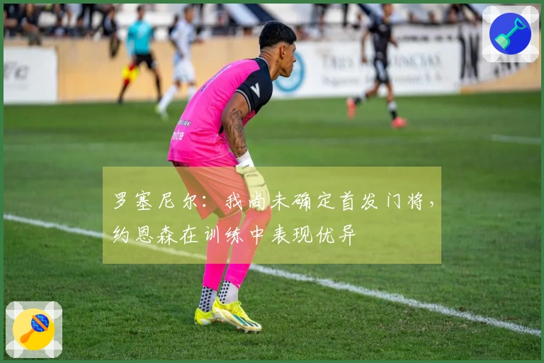 罗塞尼尔：我尚未确定首发门将，约恩森在训练中表现优异