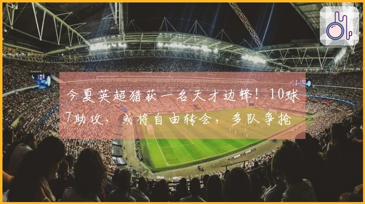 今夏英超猎获一名天才边锋！10球7助攻，或将自由转会，多队争抢
