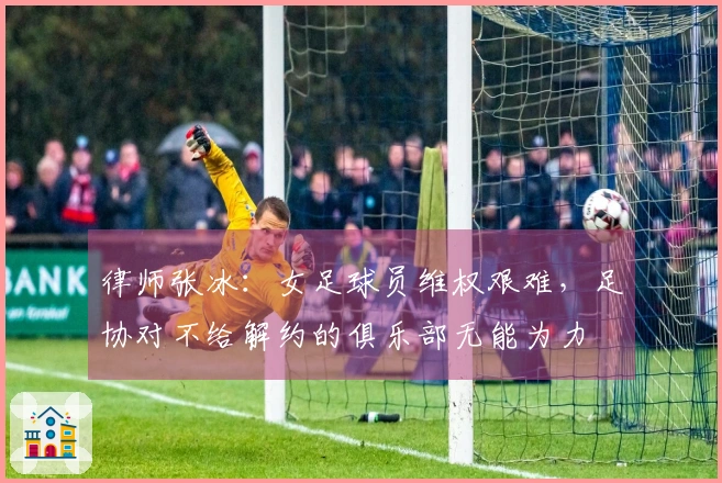 律师张冰:女足球员维权艰难,足协对不给解约的俱乐部无能为力