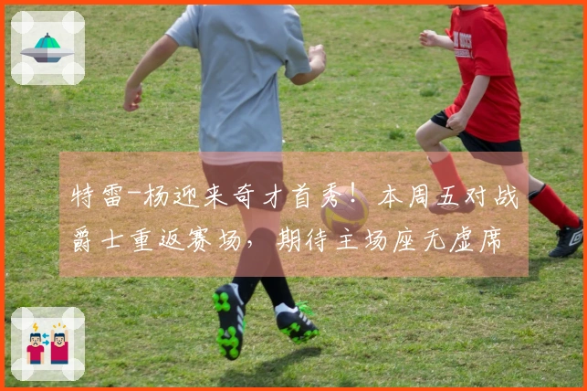 特雷-杨迎来奇才首秀！本周五对战爵士重返赛场，期待主场座无虚席
