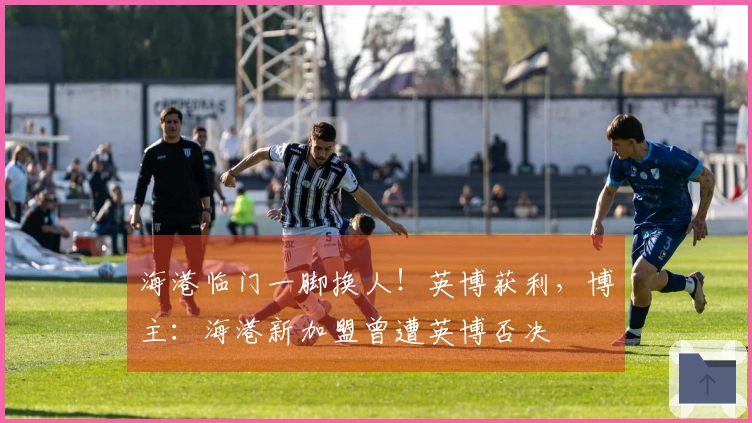 海港临门一脚换人！英博获利，博主：海港新加盟曾遭英博否决