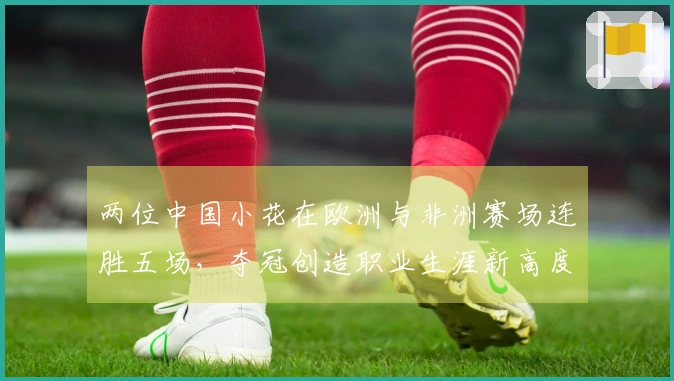 两位中国小花在欧洲与非洲赛场连胜五场，夺冠创造职业生涯新高度。
