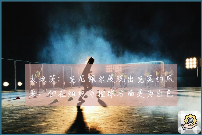 麦坎茨：克尼佩尔展现出克莱的风采，但在组织与控球方面更为出色